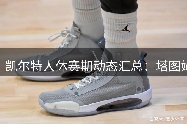 凯尔特人休赛期动态汇总：塔图姆父亲发声，普里查德谈西海岸集训