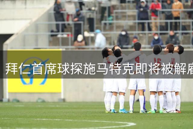 拜仁首席球探施马特克即将被解雇