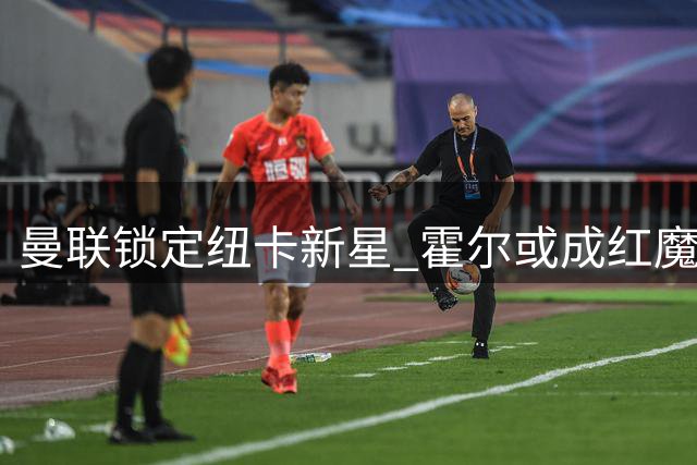 曼联锁定纽卡新星 霍尔或成红魔左路新选择