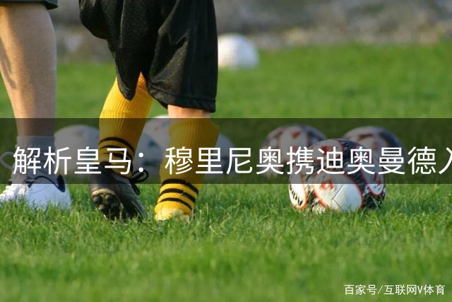 解析皇马：穆里尼奥携迪奥曼德入局，续约维尼修斯铺就反击复兴路