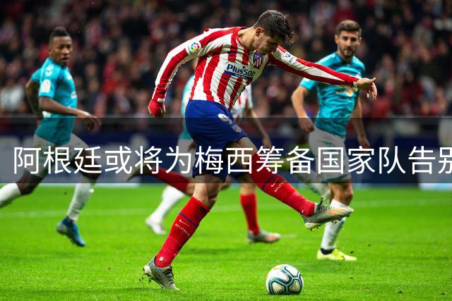阿根廷或将为梅西筹备国家队告别赛