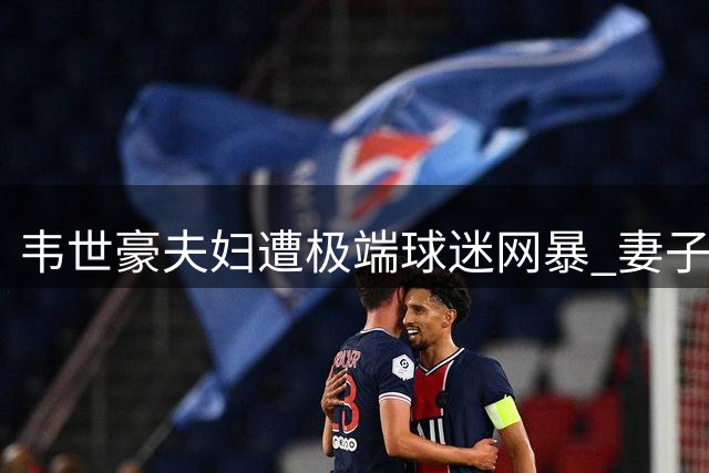 韦世豪夫妇遭极端球迷网暴 妻子回应已报案处理
