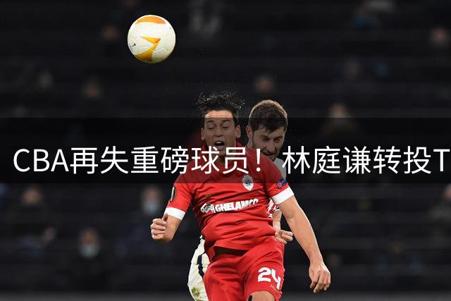 CBA再失重磅球员！林庭谦转投TPBL引发联赛竞争力危机